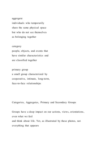 aggregate
individuals who temporarily
share the same physical space
but who do not see themselves
as belonging together
category
people, objects, and events that
have similar characteristics and
are classified together
primary group
a small group characterized by
cooperative, intimate, long-term,
face-to-face relationships
Categories, Aggregates, Primary and Secondary Groups
Groups have a deep impact on our actions, views, orientations,
even what we feel
and think about life. Yet, as illustrated by these photos, not
everything that appears
 