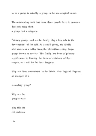 to be a group is actually a group in the sociological sense.
The outstanding trait that these three people have in common
does not make them
a group, but a category.
Primary groups such as the family play a key role in the
development of the self. As a small group, the family
also serves as a buffer from the often-threatening larger
group known as society. The family has been of primary
significance in forming the basic orientations of this
couple, as it will be for their daughter.
Why are these contestants in the Ethnic New England Pageant
an example of a
secondary group?
Why are the
people watc
hing this str
eet performe
r in
 