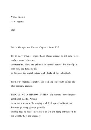 York, Englan
d, an aggreg
ate?
Social Groups and Formal Organizations 137
By primary groups I mean those characterized by intimate face-
to-face association and
cooperation. They are primary in several senses, but chiefly in
that they are fundamental
in forming the social nature and ideals of the individual.
From our opening vignette, you can see that youth gangs are
also primary groups.
PRODUCING A MIRROR WITHIN We humans have intense
emotional needs. Among
them are a sense of belonging and feelings of self-esteem.
Because primary groups provide
intense face-to-face interaction as we are being introduced to
the world, they are uniquely
 