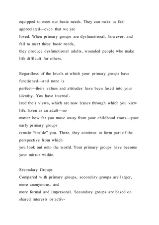 equipped to meet our basic needs. They can make us feel
appreciated—even that we are
loved. When primary groups are dysfunctional, however, and
fail to meet these basic needs,
they produce dysfunctional adults, wounded people who make
life difficult for others.
Regardless of the levels at which your primary groups have
functioned—and none is
perfect—their values and attitudes have been fused into your
identity. You have internal-
ized their views, which are now lenses through which you view
life. Even as an adult—no
matter how far you move away from your childhood roots—your
early primary groups
remain “inside” you. There, they continue to form part of the
perspective from which
you look out onto the world. Your primary groups have become
your mirror within.
Secondary Groups
Compared with primary groups, secondary groups are larger,
more anonymous, and
more formal and impersonal. Secondary groups are based on
shared interests or activ-
 