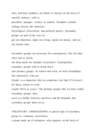 ities, and their members are likely to interact on the basis of
specific statuses, such as
president, manager, worker, or student. Examples include
college classes, the American
Sociological Association, and political parties. Secondary
groups are part of the way we
get our education, make our living, spend our money, and use
our leisure time.
Secondary groups are necessary for contemporary life, but they
often fail to satisfy
our deep needs for intimate association. Consequently,
secondary groups tend to break down
into primary groups. At school and work, we form friendships.
Our interaction with our
friends is so important that we sometimes feel that if it weren’t
for them, school or work
would “drive us crazy.” The primary groups that we form within
secondary groups, then,
serve as a buffer between ourselves and the demands that
secondary groups place on us.
VOLUNTARY ASSOCIATIONS A special type of secondary
group is a voluntary association,
a group made up of volunteers who organize on the basis of
 