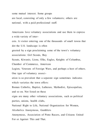 some mutual interest. Some groups
are local, consisting of only a few volunteers; others are
national, with a paid professional staff.
Americans love voluntary associations and use them to express
a wide variety of inter-
ests. A visitor entering one of the thousands of small towns that
dot the U.S. landscape is often
greeted by a sign proclaiming some of the town’s voluntary
associations: Girl Scouts, Boy
Scouts, Kiwanis, Lions, Elks, Eagles, Knights of Columbus,
Chamber of Commerce, American
Legion, Veterans of Foreign Wars, and perhaps a host of others.
One type of voluntary associ-
ation is so prevalent that a separate sign sometimes indicates
which varieties the town offers:
Roman Catholic, Baptist, Lutheran, Methodist, Episcopalian,
and so on. Not listed on these
signs are many other voluntary associations, such as political
parties, unions, health clubs,
National Right to Life, National Organization for Women,
Alcoholics Anonymous, Gamblers
Anonymous, Association of Pinto Racers, and Citizens United
For or Against This and That.
 