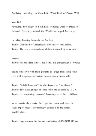 Applying Sociology to Your Life: What Kind of Parent Will
You Be?
Applying Sociology to Your Life: Finding Quality Daycare
Cultural Diversity around the World: Arranged Marriage
in India: Probing beneath the Surface
Topic: One-third of Americans who marry met online.
Topic: The latest research on children reared by same-sex
parents
Topic: For the first time since 1880, the percentage of young
adults who live with their parents is larger than those who
live with a spouse or partner in a separate household.
Topic: “Adultolescence” is also known as “waithood.”
Topic: The average age of those who are cohabiting is 39.
Topic: Helicoptering, parents’ hovering over their children
to be certain they make the right decisions and have the
right experiences, increasingly common in the upper-
middle class
Topic: Implications for human evolution of CRISPR (Clus-
 