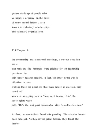 groups made up of people who
voluntarily organize on the basis
of some mutual interest; also
known as voluntary memberships
and voluntary organizations
138 Chapter 5
the community and at national meetings, a curious situation
arose.
The rank-and-file members were eligible for top leadership
positions, but
they never became leaders. In fact, the inner circle was so
effective in con-
trolling these top positions that even before an election, they
could tell
you who was going to win. “You need to meet Jim,” the
sociologists were
told. “He’s the next post commander after Sam does his time.”
At first, the researchers found this puzzling. The election hadn’t
been held yet. As they investigated further, they found that
leader-
 