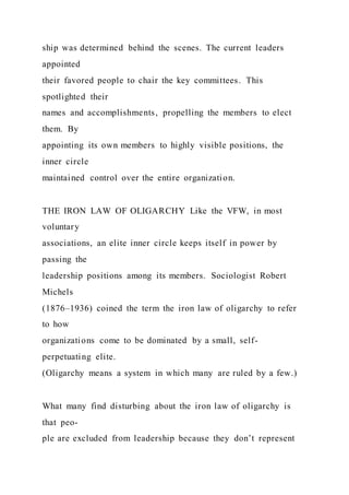 ship was determined behind the scenes. The current leaders
appointed
their favored people to chair the key committees. This
spotlighted their
names and accomplishments, propelling the members to elect
them. By
appointing its own members to highly visible positions, the
inner circle
maintained control over the entire organization.
THE IRON LAW OF OLIGARCHY Like the VFW, in most
voluntary
associations, an elite inner circle keeps itself in power by
passing the
leadership positions among its members. Sociologist Robert
Michels
(1876–1936) coined the term the iron law of oligarchy to refer
to how
organizations come to be dominated by a small, self-
perpetuating elite.
(Oligarchy means a system in which many are ruled by a few.)
What many find disturbing about the iron law of oligarchy is
that peo-
ple are excluded from leadership because they don’t represent
 