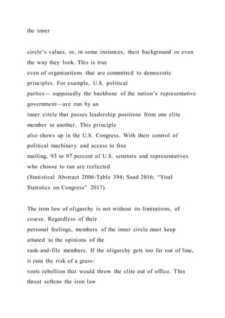the inner
circle’s values, or, in some instances, their background or even
the way they look. This is true
even of organizations that are committed to democratic
principles. For example, U.S. political
parties— supposedly the backbone of the nation’s representative
government—are run by an
inner circle that passes leadership positions from one elite
member to another. This principle
also shows up in the U.S. Congress. With their control of
political machinery and access to free
mailing, 93 to 97 percent of U.S. senators and representatives
who choose to run are reelected
(Statistical Abstract 2006:Table 394; Saad 2016; “Vital
Statistics on Congress” 2017).
The iron law of oligarchy is not without its limitations, of
course. Regardless of their
personal feelings, members of the inner circle must keep
attuned to the opinions of the
rank-and-file members. If the oligarchy gets too far out of line,
it runs the risk of a grass-
roots rebellion that would throw the elite out of office. This
threat softens the iron law
 