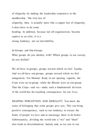 of oligarchy by making the leadership responsive to the
membership. The iron law of
oligarchy, then, is actually more like a copper law of oligarchy;
it does have to do some
bending. In addition, because not all organizations become
captive to an elite, it is a
strong tendency, not an inevitability.
In-Groups and Out-Groups
What groups do you identity with? Which groups in our society
do you dislike?
We all have in-groups, groups toward which we feel loyalty.
And we all have out-groups, groups toward which we feel
antagonism. For Monster Kody in our opening vignette, the
Crips were an in-group, while the Bloods were an out-group.
That the Crips—and we—make such a fundamental division
of the world has far-reaching consequences for our lives.
SHAPING PERCEPTION AND MORALITY You know the
sense of belonging that some groups give you. This can bring
positive consequences, such as our tendency to excuse the
faults of people we love and to encourage them to do better.
Unfortunately, dividing the world into a “we” and “them”
also leads to discrimination, hatred, and, as we saw in our
 