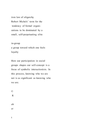 iron law of oligarchy
Robert Michels’ term for the
tendency of formal organi-
zations to be dominated by a
small, self-perpetuating elite
in-group
a group toward which one feels
loyalty
How our participation in social
groups shapes our self-concept is a
focus of symbolic interactionists. In
this process, knowing who we are
not is as significant as knowing who
we are.
©
R
ob
er
t
 