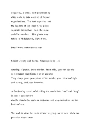 oligarchy, a small, self-perpetuating
elite tends to take control of formal
organizations. The text explains that
the leaders of the local VFW posts
separate themselves from the rank-
and-file members. This photo was
taken in Middletown, New York.
http://www.cartoonbank.com
Social Groups and Formal Organizations 139
opening vignette, even murder. From this, you can see the
sociological significance of in-groups:
They shape your perception of the world, your views of right
and wrong, and your behavior.
A fascinating result of dividing the world into “we” and “they”
is that it can nurture
double standards, such as prejudice and discrimination on the
basis of sex:
We tend to view the traits of our in-group as virtues, while we
perceive those same
 