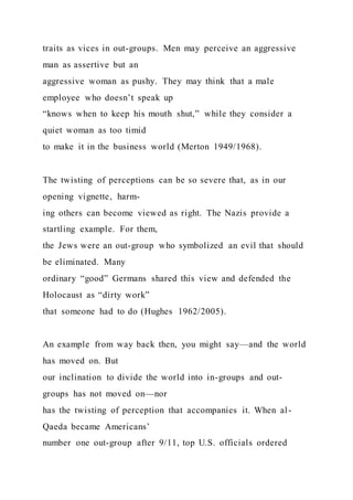 traits as vices in out-groups. Men may perceive an aggressive
man as assertive but an
aggressive woman as pushy. They may think that a male
employee who doesn’t speak up
“knows when to keep his mouth shut,” while they consider a
quiet woman as too timid
to make it in the business world (Merton 1949/1968).
The twisting of perceptions can be so severe that, as in our
opening vignette, harm-
ing others can become viewed as right. The Nazis provide a
startling example. For them,
the Jews were an out-group who symbolized an evil that should
be eliminated. Many
ordinary “good” Germans shared this view and defended the
Holocaust as “dirty work”
that someone had to do (Hughes 1962/2005).
An example from way back then, you might say—and the world
has moved on. But
our inclination to divide the world into in-groups and out-
groups has not moved on—nor
has the twisting of perception that accompanies it. When al-
Qaeda became Americans’
number one out-group after 9/11, top U.S. officials ordered
 