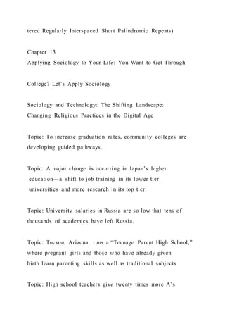 tered Regularly Interspaced Short Palindromic Repeats)
Chapter 13
Applying Sociology to Your Life: You Want to Get Through
College? Let’s Apply Sociology
Sociology and Technology: The Shifting Landscape:
Changing Religious Practices in the Digital Age
Topic: To increase graduation rates, community colleges are
developing guided pathways.
Topic: A major change is occurring in Japan’s higher
education—a shift to job training in its lower tier
universities and more research in its top tier.
Topic: University salaries in Russia are so low that tens of
thousands of academics have left Russia.
Topic: Tucson, Arizona, runs a “Teenage Parent High School,”
where pregnant girls and those who have already given
birth learn parenting skills as well as traditional subjects
Topic: High school teachers give twenty times more A’s
 