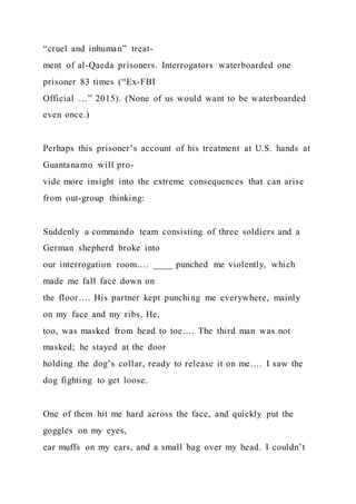 “cruel and inhuman” treat-
ment of al-Qaeda prisoners. Interrogators waterboarded one
prisoner 83 times (“Ex-FBI
Official …” 2015). (None of us would want to be waterboarded
even once.)
Perhaps this prisoner’s account of his treatment at U.S. hands at
Guantanamo will pro-
vide more insight into the extreme consequences that can arise
from out-group thinking:
Suddenly a commando team consisting of three soldiers and a
German shepherd broke into
our interrogation room…. ____ punched me violently, which
made me fall face down on
the floor…. His partner kept punching me everywhere, mainly
on my face and my ribs. He,
too, was masked from head to toe…. The third man was not
masked; he stayed at the door
holding the dog’s collar, ready to release it on me…. I saw the
dog fighting to get loose.
One of them hit me hard across the face, and quickly put the
goggles on my eyes,
ear muffs on my ears, and a small bag over my head. I couldn’t
 