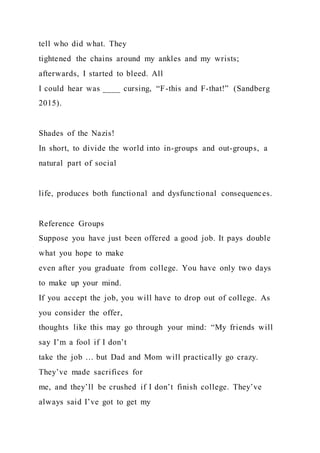 tell who did what. They
tightened the chains around my ankles and my wrists;
afterwards, I started to bleed. All
I could hear was ____ cursing, “F-this and F-that!” (Sandberg
2015).
Shades of the Nazis!
In short, to divide the world into in-groups and out-groups, a
natural part of social
life, produces both functional and dysfunctional consequences.
Reference Groups
Suppose you have just been offered a good job. It pays double
what you hope to make
even after you graduate from college. You have only two days
to make up your mind.
If you accept the job, you will have to drop out of college. As
you consider the offer,
thoughts like this may go through your mind: “My friends will
say I’m a fool if I don’t
take the job … but Dad and Mom will practically go crazy.
They’ve made sacrifices for
me, and they’ll be crushed if I don’t finish college. They’ve
always said I’ve got to get my
 