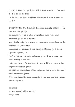 education first, that good jobs will always be there…. But, then,
I’d like to see the look
on the faces of those neighbors who said I’d never amount to
much!”
EVALUATING OURSELVES This is an example of how people
use reference groups,
the groups we refer to when we evaluate ourselves. Your
reference groups may include
your family, neighbors, teachers, classmates, co-workers, or the
members of your church,
synagogue, or mosque. If you were like Monster Kody in our
opening vignette, the
“set” would be your main reference group. Even a group you
don’t belong to can be a
reference group. For example, if you are thinking about going
to graduate school, gradu-
ate students or members of the profession you want to join may
form a reference group.
You would consider their standards as you evaluate your grades
or writing skills.
out-group
a group toward which one feels
antagonism
 