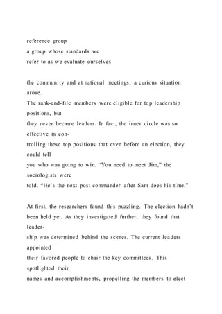 reference group
a group whose standards we
refer to as we evaluate ourselves
the community and at national meetings, a curious situation
arose.
The rank-and-file members were eligible for top leadership
positions, but
they never became leaders. In fact, the inner circle was so
effective in con-
trolling these top positions that even before an election, they
could tell
you who was going to win. “You need to meet Jim,” the
sociologists were
told. “He’s the next post commander after Sam does his time.”
At first, the researchers found this puzzling. The election hadn’t
been held yet. As they investigated further, they found that
leader-
ship was determined behind the scenes. The current leaders
appointed
their favored people to chair the key committees. This
spotlighted their
names and accomplishments, propelling the members to elect
 