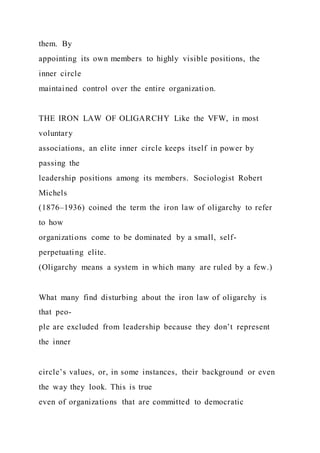them. By
appointing its own members to highly visible positions, the
inner circle
maintained control over the entire organization.
THE IRON LAW OF OLIGARCHY Like the VFW, in most
voluntary
associations, an elite inner circle keeps itself in power by
passing the
leadership positions among its members. Sociologist Robert
Michels
(1876–1936) coined the term the iron law of oligarchy to refer
to how
organizations come to be dominated by a small, self-
perpetuating elite.
(Oligarchy means a system in which many are ruled by a few.)
What many find disturbing about the iron law of oligarchy is
that peo-
ple are excluded from leadership because they don’t represent
the inner
circle’s values, or, in some instances, their background or even
the way they look. This is true
even of organizations that are committed to democratic
 