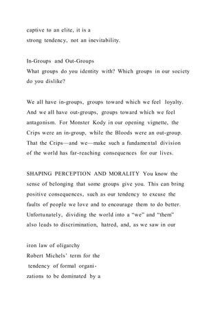 captive to an elite, it is a
strong tendency, not an inevitability.
In-Groups and Out-Groups
What groups do you identity with? Which groups in our society
do you dislike?
We all have in-groups, groups toward which we feel loyalty.
And we all have out-groups, groups toward which we feel
antagonism. For Monster Kody in our opening vignette, the
Crips were an in-group, while the Bloods were an out-group.
That the Crips—and we—make such a fundamental division
of the world has far-reaching consequences for our lives.
SHAPING PERCEPTION AND MORALITY You know the
sense of belonging that some groups give you. This can bring
positive consequences, such as our tendency to excuse the
faults of people we love and to encourage them to do better.
Unfortunately, dividing the world into a “we” and “them”
also leads to discrimination, hatred, and, as we saw in our
iron law of oligarchy
Robert Michels’ term for the
tendency of formal organi-
zations to be dominated by a
 