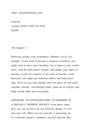 small, self-perpetuating elite
in-group
a group toward which one feels
loyalty
140 Chapter 5
Reference groups exert tremendous influence on us. For
example, if you want to become a corporate executive, you
might start to dress more formally, try to improve your vocab-
ulary, read the Wall Street Journal, and change your major to
business or law. In contrast, if you want to become a rock
musician, you might get elaborate tattoos and body pierc-
ings, dress in ways your parents and even many of your peers
consider extreme, read Rolling Stone, drop out of college, and
hang around clubs and rock groups.
EXPOSURE TO CONTRADICTORY STANDARDS IN
A SOCIALLY DIVERSE SOCIETY From these exam-
ples, you can see how you use reference groups to eval-
uate your life. When you see yourself as measuring up
to a reference group’s standards, you feel pleased. But
 