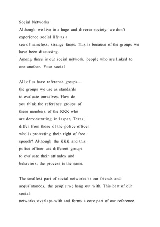 Social Networks
Although we live in a huge and diverse society, we don’t
experience social life as a
sea of nameless, strange faces. This is because of the groups we
have been discussing.
Among these is our social network, people who are linked to
one another. Your social
All of us have reference groups—
the groups we use as standards
to evaluate ourselves. How do
you think the reference groups of
these members of the KKK who
are demonstrating in Jaspar, Texas,
differ from those of the police officer
who is protecting their right of free
speech? Although the KKK and this
police officer use different groups
to evaluate their attitudes and
behaviors, the process is the same.
The smallest part of social networks is our friends and
acquaintances, the people we hang out with. This part of our
social
networks overlaps with and forms a core part of our reference
 