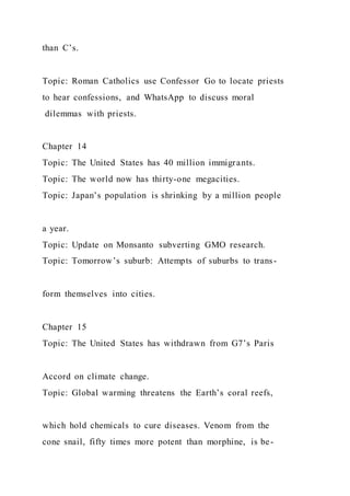 than C’s.
Topic: Roman Catholics use Confessor Go to locate priests
to hear confessions, and WhatsApp to discuss moral
dilemmas with priests.
Chapter 14
Topic: The United States has 40 million immigrants.
Topic: The world now has thirty-one megacities.
Topic: Japan’s population is shrinking by a million people
a year.
Topic: Update on Monsanto subverting GMO research.
Topic: Tomorrow’s suburb: Attempts of suburbs to trans-
form themselves into cities.
Chapter 15
Topic: The United States has withdrawn from G7’s Paris
Accord on climate change.
Topic: Global warming threatens the Earth’s coral reefs,
which hold chemicals to cure diseases. Venom from the
cone snail, fifty times more potent than morphine, is be-
 
