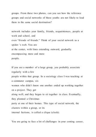 groups. From these two photos, can you see how the reference
groups and social networks of these youths are not likely to lead
them to the same social destination?
network includes your family, friends, acquaintances, people at
work and school, and
even “friends of friends.” Think of your social network as a
spider ’s web. You are
at the center, with lines extending outward, gradually
encompassing more and more
people.
If you are a member of a large group, you probably associate
regularly with a few
people within that group. In a sociology class I was teaching at
a commuter campus, six
women who didn’t know one another ended up working together
on a project. They got
along well, and they began to sit together in class. Eventually,
they planned a Christmas
party at one of their homes. This type of social network, the
clusters within a group, or its
internal factions, is called a clique (cleek).
You are going to face a lot of challenges in your coming career,
 