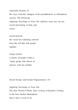 especially because of
the ways work has changed in the postindustrial or information
society. The following
Applying Sociology to Your Life explores ways you can use
social networking to help your
career.
social network
the social ties radiating outward
from the self that link people
together
clique (cleek)
a cluster of people within a
larger group who choose to
interact with one another
Social Groups and Formal Organizations 141
Applying Sociology to Your Life
The New World of Work: How to Keep a Paycheck Coming
in the New Global Marketplace
Here’s how it used to be
 