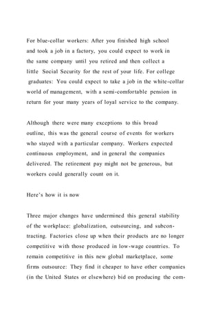 For blue-collar workers: After you finished high school
and took a job in a factory, you could expect to work in
the same company until you retired and then collect a
little Social Security for the rest of your life. For college
graduates: You could expect to take a job in the white-collar
world of management, with a semi-comfortable pension in
return for your many years of loyal service to the company.
Although there were many exceptions to this broad
outline, this was the general course of events for workers
who stayed with a particular company. Workers expected
continuous employment, and in general the companies
delivered. The retirement pay might not be generous, but
workers could generally count on it.
Here’s how it is now
Three major changes have undermined this general stability
of the workplace: globalization, outsourcing, and subcon-
tracting. Factories close up when their products are no longer
competitive with those produced in low-wage countries. To
remain competitive in this new global marketplace, some
firms outsource: They find it cheaper to have other companies
(in the United States or elsewhere) bid on producing the com-
 