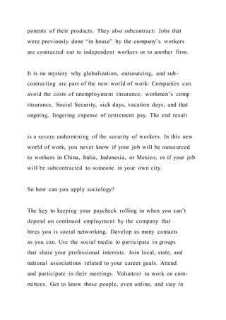 ponents of their products. They also subcontract: Jobs that
were previously done “in house” by the company’s workers
are contracted out to independent workers or to another firm.
It is no mystery why globalization, outsourcing, and sub-
contracting are part of the new world of work: Companies can
avoid the costs of unemployment insurance, workmen’s comp
insurance, Social Security, sick days, vacation days, and that
ongoing, lingering expense of retirement pay. The end result
is a severe undermining of the security of workers. In this new
world of work, you never know if your job will be outsourced
to workers in China, India, Indonesia, or Mexico, or if your job
will be subcontracted to someone in your own city.
So how can you apply sociology?
The key to keeping your paycheck rolling in when you can’t
depend on continued employment by the company that
hires you is social networking. Develop as many contacts
as you can. Use the social media to participate in groups
that share your professional interests. Join local, state, and
national associations related to your career goals. Attend
and participate in their meetings. Volunteer to work on com-
mittees. Get to know these people, even online, and stay in
 