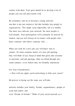 contact with them. Your goal should be to develop a list of
people you can call and consult with.
Be systematic and try to develop a strong network,
one that is not just extensive but that includes key people in
organizations. This might seem impossible, but it is doable.
The more you cultivate your network, the more people it
will include. Your participation will eventually be noti ced by
leaders, and you will always be in contact with people who
know someone who knows someone who …
When you look for a new job, you will know who to
contact. Or when someone knows of a new job opening,
they will think of you. Keep in mind that good jobs circulate
in networks, and job openings often are filled through per -
sonal contacts—even before they are formally announced.
For Your Consideration
→ How will you apply social networking to help your career?
Be precise in laying out the steps you will take.
network includes your family, friends, acquaintances, people at
work and school, and
even “friends of friends.” Think of your social network as a
 