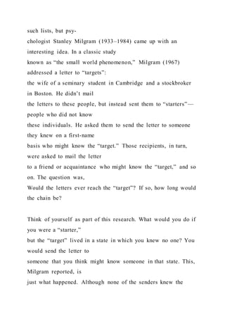 such lists, but psy-
chologist Stanley Milgram (1933–1984) came up with an
interesting idea. In a classic study
known as “the small world phenomenon,” Milgram (1967)
addressed a letter to “targets”:
the wife of a seminary student in Cambridge and a stockbroker
in Boston. He didn’t mail
the letters to these people, but instead sent them to “starters”—
people who did not know
these individuals. He asked them to send the letter to someone
they knew on a first-name
basis who might know the “target.” Those recipients, in turn,
were asked to mail the letter
to a friend or acquaintance who might know the “target,” and so
on. The question was,
Would the letters ever reach the “target”? If so, how long would
the chain be?
Think of yourself as part of this research. What would you do if
you were a “starter,”
but the “target” lived in a state in which you knew no one? You
would send the letter to
someone that you think might know someone in that state. This,
Milgram reported, is
just what happened. Although none of the senders knew the
 