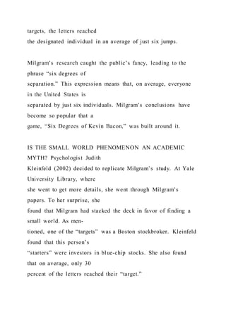 targets, the letters reached
the designated individual in an average of just six jumps.
Milgram’s research caught the public’s fancy, leading to the
phrase “six degrees of
separation.” This expression means that, on average, everyone
in the United States is
separated by just six individuals. Milgram’s conclusions have
become so popular that a
game, “Six Degrees of Kevin Bacon,” was built around it.
IS THE SMALL WORLD PHENOMENON AN ACADEMIC
MYTH? Psychologist Judith
Kleinfeld (2002) decided to replicate Milgram’s study. At Yale
University Library, where
she went to get more details, she went through Milgram’s
papers. To her surprise, she
found that Milgram had stacked the deck in favor of finding a
small world. As men-
tioned, one of the “targets” was a Boston stockbroker. Kleinfeld
found that this person’s
“starters” were investors in blue-chip stocks. She also found
that on average, only 30
percent of the letters reached their “target.”
 