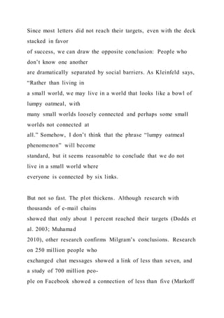 Since most letters did not reach their targets, even with the deck
stacked in favor
of success, we can draw the opposite conclusion: People who
don’t know one another
are dramatically separated by social barriers. As Kleinfeld says,
“Rather than living in
a small world, we may live in a world that looks like a bowl of
lumpy oatmeal, with
many small worlds loosely connected and perhaps some small
worlds not connected at
all.” Somehow, I don’t think that the phrase “lumpy oatmeal
phenomenon” will become
standard, but it seems reasonable to conclude that we do not
live in a small world where
everyone is connected by six links.
But not so fast. The plot thickens. Although research with
thousands of e-mail chains
showed that only about 1 percent reached their targets (Dodds et
al. 2003; Muhamad
2010), other research confirms Milgram’s conclusions. Research
on 250 million people who
exchanged chat messages showed a link of less than seven, and
a study of 700 million peo-
ple on Facebook showed a connection of less than five (Markoff
 