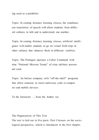 ing used as a painkiller.
Topic: In coming distance learning classes, the simultane-
ous translation of speech will allow students from differ-
ent cultures to talk and to understand one another.
Topic: In coming distance learning classes, artificial intelli -
gence will enable students to go on virtual field trips in
other cultures that immerse them in different realities.
Topic: The Pentagon operates a Cyber Command with
nine “National Mission Teams” of sixty military person-
nel each
Topic: An Italian company sells “off-the-shelf” programs
that allow someone to insert malicious code in comput-
ers and mobile devices
To the Instructor … from the Author xxi
The Organization of This Text
The text is laid out in five parts. Part I focuses on the socio-
logical perspective, which is introduced in the first chapter.
 