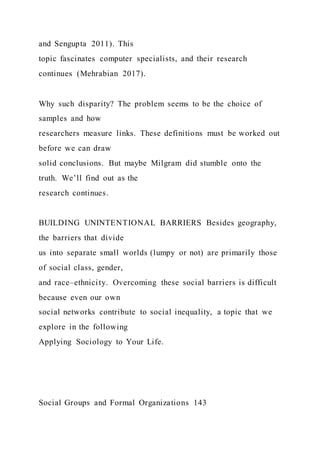 and Sengupta 2011). This
topic fascinates computer specialists, and their research
continues (Mehrabian 2017).
Why such disparity? The problem seems to be the choice of
samples and how
researchers measure links. These definitions must be worked out
before we can draw
solid conclusions. But maybe Milgram did stumble onto the
truth. We’ll find out as the
research continues.
BUILDING UNINTENTIONAL BARRIERS Besides geography,
the barriers that divide
us into separate small worlds (lumpy or not) are primarily those
of social class, gender,
and race–ethnicity. Overcoming these social barriers is difficult
because even our own
social networks contribute to social inequality, a topic that we
explore in the following
Applying Sociology to Your Life.
Social Groups and Formal Organizations 143
 