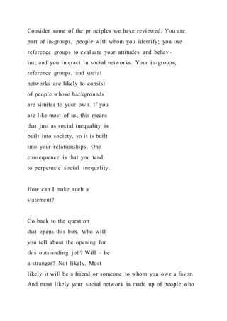 Consider some of the principles we have reviewed. You are
part of in-groups, people with whom you identify; you use
reference groups to evaluate your attitudes and behav-
ior; and you interact in social networks. Your in-groups,
reference groups, and social
networks are likely to consist
of people whose backgrounds
are similar to your own. If you
are like most of us, this means
that just as social inequality is
built into society, so it is built
into your relationships. One
consequence is that you tend
to perpetuate social inequality.
How can I make such a
statement?
Go back to the question
that opens this box. Who will
you tell about the opening for
this outstanding job? Will it be
a stranger? Not likely. Most
likely it will be a friend or someone to whom you owe a favor.
And most likely your social network is made up of people who
 