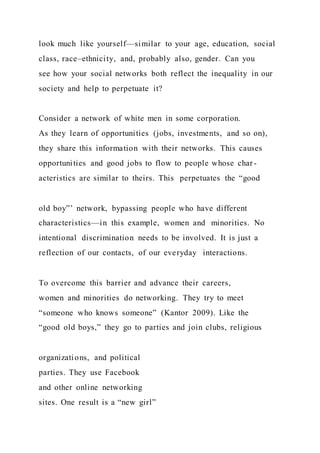 look much like yourself—similar to your age, education, social
class, race–ethnicity, and, probably also, gender. Can you
see how your social networks both reflect the inequality in our
society and help to perpetuate it?
Consider a network of white men in some corporation.
As they learn of opportunities (jobs, investments, and so on),
they share this information with their networks. This causes
opportunities and good jobs to flow to people whose char -
acteristics are similar to theirs. This perpetuates the “good
old boy”’ network, bypassing people who have different
characteristics—in this example, women and minorities. No
intentional discrimination needs to be involved. It is just a
reflection of our contacts, of our everyday interactions.
To overcome this barrier and advance their careers,
women and minorities do networking. They try to meet
“someone who knows someone” (Kantor 2009). Like the
“good old boys,” they go to parties and join clubs, religious
organizations, and political
parties. They use Facebook
and other online networking
sites. One result is a “new girl”
 