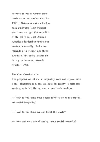 network in which women steer
business to one another (Jacobs
1997). African American leaders
have cultivated their own net-
work, one so tight that one-fifth
of the entire national African
American leadership knows one
another personally. Add some
“friends of a friend,” and three-
fourths of the entire leadership
belong to the same network
(Taylor 1992).
For Your Consideration
The perpetuation of social inequality does not require inten-
tional discrimination. Just as social inequality is built into
society, so it is built into our personal relationships.
→ How do you think your social network helps to perpetu-
ate social inequality?
→ How do you think we can break this cycle?
→ How can we create diversity in our social networks?
 