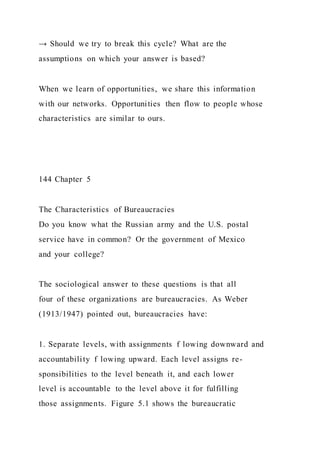 → Should we try to break this cycle? What are the
assumptions on which your answer is based?
When we learn of opportunities, we share this information
with our networks. Opportunities then flow to people whose
characteristics are similar to ours.
144 Chapter 5
The Characteristics of Bureaucracies
Do you know what the Russian army and the U.S. postal
service have in common? Or the government of Mexico
and your college?
The sociological answer to these questions is that all
four of these organizations are bureaucracies. As Weber
(1913/1947) pointed out, bureaucracies have:
1. Separate levels, with assignments f lowing downward and
accountability f lowing upward. Each level assigns re-
sponsibilities to the level beneath it, and each lower
level is accountable to the level above it for fulfilling
those assignments. Figure 5.1 shows the bureaucratic
 