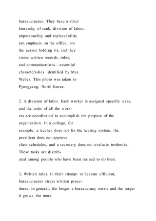 bureaucracies. They have a strict
hierarchy of rank, division of labor,
impersonality and replaceability
(an emphasis on the office, not
the person holding it), and they
stress written records, rules,
and communications—essential
characteristics identified by Max
Weber. This photo was taken in
Pyongyang, North Korea.
2. A division of labor. Each worker is assigned specific tasks,
and the tasks of all the work-
ers are coordinated to accomplish the purpose of the
organization. In a college, for
example, a teacher does not fix the heating system, the
president does not approve
class schedules, and a secretary does not evaluate textbooks.
These tasks are distrib-
uted among people who have been trained to do them.
3. Written rules. In their attempt to become efficient,
bureaucracies stress written proce-
dures. In general, the longer a bureaucracy exists and the larger
it grows, the more
 