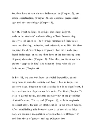 We then look at how culture influences us (Chapter 2), ex-
amine socialization (Chapter 3), and compare macrosociol -
ogy and microsociology (Chapter 4).
Part II, which focuses on groups and social control,
adds to the students’ understanding of how far-reaching
society’s influence is—how group membership penetrates
even our thinking, attitudes, and orientations to life. We first
examine the different types of groups that have such pro-
found influences on us and then look at the fascinating area
of group dynamics (Chapter 5). After this, we focus on how
groups “keep us in line” and sanction those who violate
their norms (Chapter 6).
In Part III, we turn our focus on social inequality, exam-
ining how it pervades society and how it has an impact on
our own lives. Because social stratification is so significant, I
have written two chapters on this topic. The first (Chapter 7),
with its global focus, presents an overview of the principles
of stratification. The second (Chapter 8), with its emphasis
on social class, focuses on stratification in the United States.
After establishing this broader context of social stratifica-
tion, we examine inequalities of race-ethnicity (Chapter 9)
and then those of gender and age (Chapter 10).
 