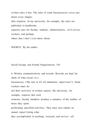 written rules it has. The rules of some bureaucracies cover just
about every imagin-
able situation. In my university, for example, the rules are
published in handbooks:
separate ones for faculty, students, administrators, civil service
workers, and perhaps
others that I don’t even know about.
SOURCE: By the author.
Social Groups and Formal Organizations 145
4. Written communications and records. Records are kept for
much of what occurs in a
bureaucracy (“Be sure to CC all immediate supervisors”). Some
workers must de-
tail their activities in written reports. My university, for
example, requires that each
semester, faculty members produce a summary of the number of
hours they spent
performing specified activities. They must also submit an
annual report listing what
they accomplished in teaching, research, and service—all
 