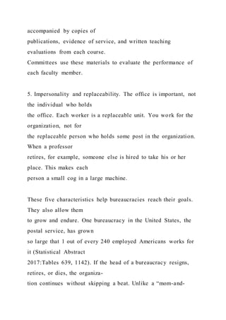 accompanied by copies of
publications, evidence of service, and written teaching
evaluations from each course.
Committees use these materials to evaluate the performance of
each faculty member.
5. Impersonality and replaceability. The office is important, not
the individual who holds
the office. Each worker is a replaceable unit. You work for the
organization, not for
the replaceable person who holds some post in the organization.
When a professor
retires, for example, someone else is hired to take his or her
place. This makes each
person a small cog in a large machine.
These five characteristics help bureaucracies reach their goals.
They also allow them
to grow and endure. One bureaucracy in the United States, the
postal service, has grown
so large that 1 out of every 240 employed Americans works for
it (Statistical Abstract
2017:Tables 639, 1142). If the head of a bureaucracy resigns,
retires, or dies, the organiza-
tion continues without skipping a beat. Unlike a “mom-and-
 