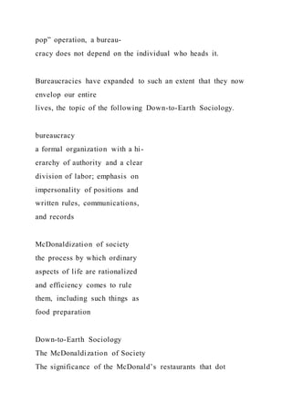 pop” operation, a bureau-
cracy does not depend on the individual who heads it.
Bureaucracies have expanded to such an extent that they now
envelop our entire
lives, the topic of the following Down-to-Earth Sociology.
bureaucracy
a formal organization with a hi-
erarchy of authority and a clear
division of labor; emphasis on
impersonality of positions and
written rules, communications,
and records
McDonaldization of society
the process by which ordinary
aspects of life are rationalized
and efficiency comes to rule
them, including such things as
food preparation
Down-to-Earth Sociology
The McDonaldization of Society
The significance of the McDonald’s restaurants that dot
 