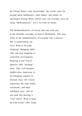 the United States—and, increasingly, the world—goes far
beyond quick hamburgers, milk shakes, and salads. As
sociologist George Ritzer (2015) says, our everyday lives are
being “McDonaldized.” Let’s see what he means.
The McDonaldization of society does not refer just
to the robotlike assembly of food at McDonalds. This term
refers to the standardization of everyday life, a process
that is transforming our
lives. Want to do some
shopping? Shopping malls
offer one-stop shopping in
controlled environments.
Planning a trip? Travel
agencies offer “package”
tours. They will transport
middle-class Americans to
ten European capitals in
fourteen days. All visitors
experience the same hotels,
restaurants, and other
scheduled sites—and no
one need fear meeting a
“real” native. Want to keep
up with events? USA Today
 