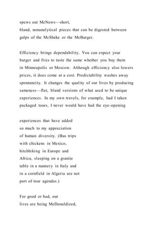spews out McNews—short,
bland, nonanalytical pieces that can be digested between
gulps of the McShake or the McBurger.
Efficiency brings dependability. You can expect your
burger and fries to taste the same whether you buy them
in Minneapolis or Moscow. Although efficiency also lowers
prices, it does come at a cost. Predictability washes away
spontaneity. It changes the quality of our lives by producing
sameness—flat, bland versions of what used to be unique
experiences. In my own travels, for example, had I taken
packaged tours, I never would have had the eye-opening
experiences that have added
so much to my appreciation
of human diversity. (Bus trips
with chickens in Mexico,
hitchhiking in Europe and
Africa, sleeping on a granite
table in a nunnery in Italy and
in a cornfield in Algeria are not
part of tour agendas.)
For good or bad, our
lives are being McDonaldized,
 
