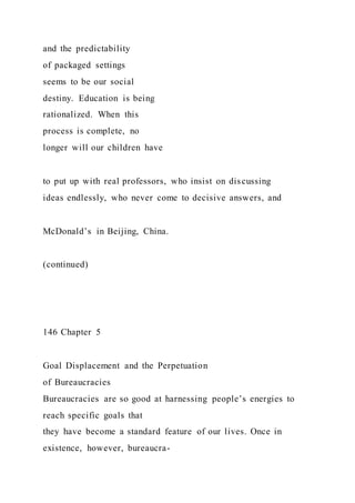 and the predictability
of packaged settings
seems to be our social
destiny. Education is being
rationalized. When this
process is complete, no
longer will our children have
to put up with real professors, who insist on discussing
ideas endlessly, who never come to decisive answers, and
McDonald’s in Beijing, China.
(continued)
146 Chapter 5
Goal Displacement and the Perpetuation
of Bureaucracies
Bureaucracies are so good at harnessing people’s energies to
reach specific goals that
they have become a standard feature of our lives. Once in
existence, however, bureaucra-
 