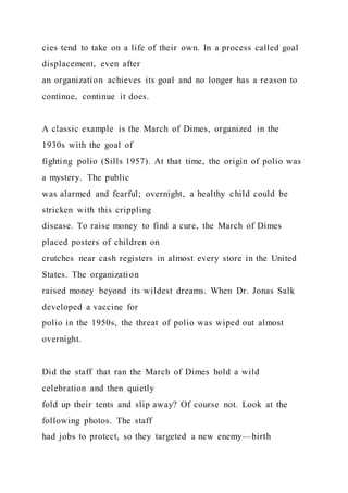 cies tend to take on a life of their own. In a process called goal
displacement, even after
an organization achieves its goal and no longer has a reason to
continue, continue it does.
A classic example is the March of Dimes, organized in the
1930s with the goal of
fighting polio (Sills 1957). At that time, the origin of polio was
a mystery. The public
was alarmed and fearful; overnight, a healthy child could be
stricken with this crippling
disease. To raise money to find a cure, the March of Dimes
placed posters of children on
crutches near cash registers in almost every store in the United
States. The organization
raised money beyond its wildest dreams. When Dr. Jonas Salk
developed a vaccine for
polio in the 1950s, the threat of polio was wiped out almost
overnight.
Did the staff that ran the March of Dimes hold a wild
celebration and then quietly
fold up their tents and slip away? Of course not. Look at the
following photos. The staff
had jobs to protect, so they targeted a new enemy—birth
 