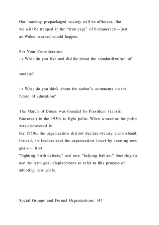 Our looming prepackaged society will be efficient. But
we will be trapped in the “iron cage” of bureaucracy—just
as Weber warned would happen.
For Your Consideration
→ What do you like and dislike about the standardization of
society?
→ What do you think about the author’s comments on the
future of education?
The March of Dimes was founded by President Franklin
Roosevelt in the 1930s to fight polio. When a vaccine for polio
was discovered in
the 1950s, the organization did not declare victory and disband.
Instead, its leaders kept the organization intact by creating new
goals— first
“fighting birth defects,” and now “helping babies.” Sociologists
use the term goal displacement to refer to this process of
adopting new goals.
Social Groups and Formal Organizations 147
 
