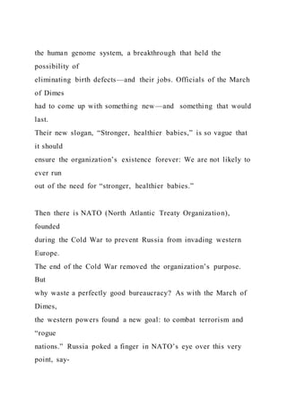 the human genome system, a breakthrough that held the
possibility of
eliminating birth defects—and their jobs. Officials of the March
of Dimes
had to come up with something new—and something that would
last.
Their new slogan, “Stronger, healthier babies,” is so vague that
it should
ensure the organization’s existence forever: We are not likely to
ever run
out of the need for “stronger, healthier babies.”
Then there is NATO (North Atlantic Treaty Organization),
founded
during the Cold War to prevent Russia from invading western
Europe.
The end of the Cold War removed the organization’s purpose.
But
why waste a perfectly good bureaucracy? As with the March of
Dimes,
the western powers found a new goal: to combat terrorism and
“rogue
nations.” Russia poked a finger in NATO’s eye over this very
point, say-
 