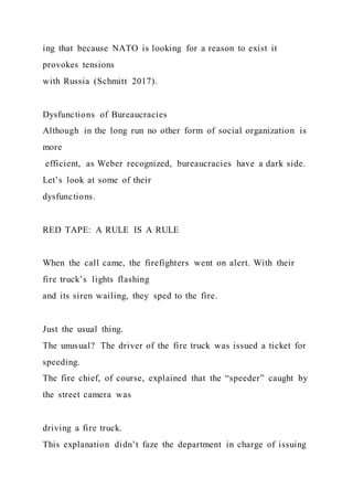ing that because NATO is looking for a reason to exist it
provokes tensions
with Russia (Schmitt 2017).
Dysfunctions of Bureaucracies
Although in the long run no other form of social organization is
more
efficient, as Weber recognized, bureaucracies have a dark side.
Let’s look at some of their
dysfunctions.
RED TAPE: A RULE IS A RULE
When the call came, the firefighters went on alert. With their
fire truck’s lights flashing
and its siren wailing, they sped to the fire.
Just the usual thing.
The unusual? The driver of the fire truck was issued a ticket for
speeding.
The fire chief, of course, explained that the “speeder” caught by
the street camera was
driving a fire truck.
This explanation didn’t faze the department in charge of issuing
 
